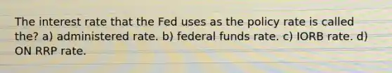 The interest rate that the Fed uses as the policy rate is called the? a) administered rate. b) federal funds rate. c) IORB rate. d) ON RRP rate.