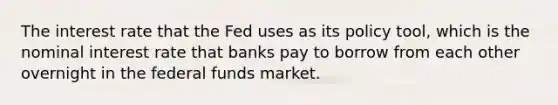 The interest rate that the Fed uses as its policy tool, which is the nominal interest rate that banks pay to borrow from each other overnight in the federal funds market.