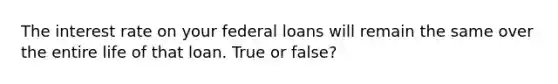 The interest rate on your federal loans will remain the same over the entire life of that loan. True or false?