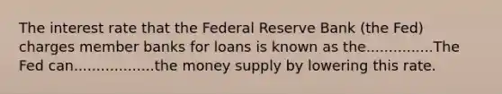 The interest rate that the Federal Reserve Bank (the Fed) charges member banks for loans is known as the...............The Fed can..................the money supply by lowering this rate.