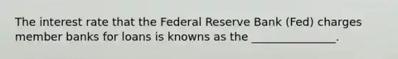 The interest rate that the Federal Reserve Bank (Fed) charges member banks for loans is knowns as the _______________.