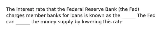 The interest rate that the Federal Reserve Bank (the Fed) charges member banks for loans is known as the ______ The Fed can ______ the money supply by lowering this rate