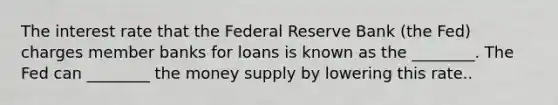 The interest rate that the Federal Reserve Bank (the Fed) charges member banks for loans is known as the ________. The Fed can ________ the money supply by lowering this rate..