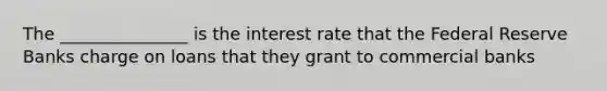 The _______________ is the interest rate that the Federal Reserve Banks charge on loans that they grant to commercial banks