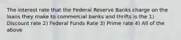 The interest rate that the Federal Reserve Banks charge on the loans they make to commercial banks and thrifts is the 1) Discount rate 2) Federal Funds Rate 3) Prime rate 4) All of the above