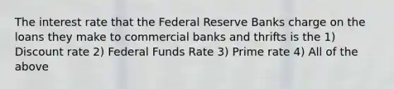 The interest rate that the Federal Reserve Banks charge on the loans they make to commercial banks and thrifts is the 1) Discount rate 2) Federal Funds Rate 3) Prime rate 4) All of the above