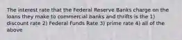 The interest rate that the Federal Reserve Banks charge on the loans they make to commercial banks and thrifts is the 1) discount rate 2) Federal Funds Rate 3) prime rate 4) all of the above