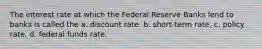 The interest rate at which the Federal Reserve Banks lend to banks is called the a. discount rate. b. short-term rate. c. policy rate. d. federal funds rate.