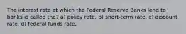 The interest rate at which the Federal Reserve Banks lend to banks is called the? a) policy rate. b) short-term rate. c) discount rate. d) federal funds rate.