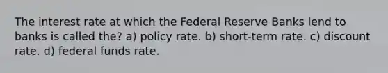 The interest rate at which the Federal Reserve Banks lend to banks is called the? a) policy rate. b) short-term rate. c) discount rate. d) federal funds rate.