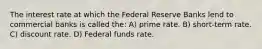 The interest rate at which the Federal Reserve Banks lend to commercial banks is called the: A) prime rate. B) short-term rate. C) discount rate. D) Federal funds rate.