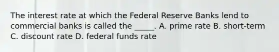 The interest rate at which the Federal Reserve Banks lend to commercial banks is called the _____. A. prime rate B. short-term C. discount rate D. federal funds rate