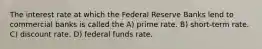 The interest rate at which the Federal Reserve Banks lend to commercial banks is called the A) prime rate. B) short-term rate. C) discount rate. D) federal funds rate.