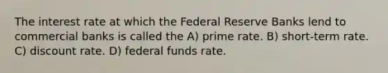 The interest rate at which the Federal Reserve Banks lend to commercial banks is called the A) prime rate. B) short-term rate. C) discount rate. D) federal funds rate.