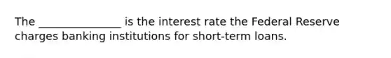 The _______________ is the interest rate the Federal Reserve charges banking institutions for short-term loans.