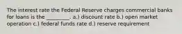 The interest rate the Federal Reserve charges commercial banks for loans is the _________. a.) discount rate b.) open market operation c.) federal funds rate d.) reserve requirement