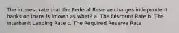 The interest rate that the Federal Reserve charges independent banks on loans is known as what? a. The Discount Rate b. The Interbank Lending Rate c. The Required Reserve Rate