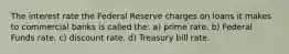 The interest rate the Federal Reserve charges on loans it makes to commercial banks is called the: a) prime rate. b) Federal Funds rate. c) discount rate. d) Treasury bill rate.