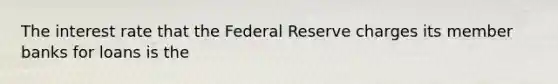 The interest rate that the Federal Reserve charges its member banks for loans is the