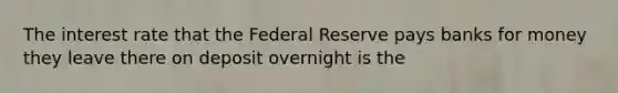 The interest rate that the Federal Reserve pays banks for money they leave there on deposit overnight is the