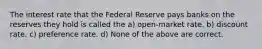 The interest rate that the Federal Reserve pays banks on the reserves they hold is called the a) open-market rate. b) discount rate. c) preference rate. d) None of the above are correct.