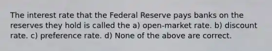 The interest rate that the Federal Reserve pays banks on the reserves they hold is called the a) open-market rate. b) discount rate. c) preference rate. d) None of the above are correct.