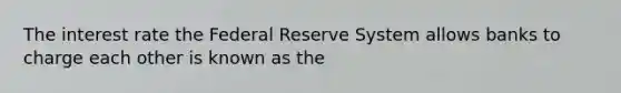 The interest rate the Federal Reserve System allows banks to charge each other is known as the