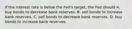 If the interest rate is below the Fed's target, the Fed should A. buy bonds to decrease bank reserves. B. sell bonds to increase bank reserves. C. sell bonds to decrease bank reserves. D. buy bonds to increase bank reserves.