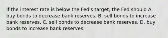 If the interest rate is below the Fed's target, the Fed should A. buy bonds to decrease bank reserves. B. sell bonds to increase bank reserves. C. sell bonds to decrease bank reserves. D. buy bonds to increase bank reserves.