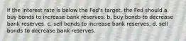 If the interest rate is below the Fed's target, the Fed should a. buy bonds to increase bank reserves. b. buy bonds to decrease bank reserves. c. sell bonds to increase bank reserves. d. sell bonds to decrease bank reserves.