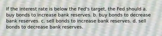 If the interest rate is below the Fed's target, the Fed should a. buy bonds to increase bank reserves. b. buy bonds to decrease bank reserves. c. sell bonds to increase bank reserves. d. sell bonds to decrease bank reserves.