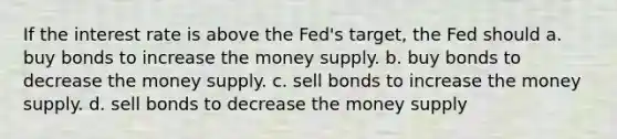 If the interest rate is above the Fed's target, the Fed should a. buy bonds to increase the money supply. b. buy bonds to decrease the money supply. c. sell bonds to increase the money supply. d. sell bonds to decrease the money supply