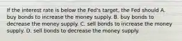 If the interest rate is below the Fed's target, the Fed should A. buy bonds to increase the money supply. B. buy bonds to decrease the money supply. C. sell bonds to increase the money supply. D. sell bonds to decrease the money supply.