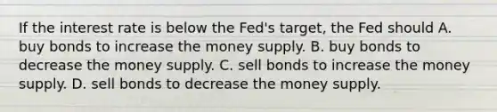 If the interest rate is below the Fed's target, the Fed should A. buy bonds to increase the money supply. B. buy bonds to decrease the money supply. C. sell bonds to increase the money supply. D. sell bonds to decrease the money supply.