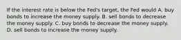 If the interest rate is below the Fed's target, the Fed would A. buy bonds to increase the money supply. B. sell bonds to decrease the money supply. C. buy bonds to decrease the money supply. D. sell bonds to increase the money supply.