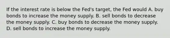 If the interest rate is below the Fed's target, the Fed would A. buy bonds to increase the money supply. B. sell bonds to decrease the money supply. C. buy bonds to decrease the money supply. D. sell bonds to increase the money supply.