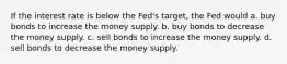 If the interest rate is below the Fed's target, the Fed would a. buy bonds to increase the money supply. b. buy bonds to decrease the money supply. c. sell bonds to increase the money supply. d. sell bonds to decrease the money supply.