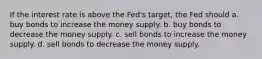 If the interest rate is above the Fed's target, the Fed should a. buy bonds to increase the money supply. b. buy bonds to decrease the money supply. c. sell bonds to increase the money supply. d. sell bonds to decrease the money supply.