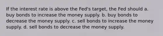 If the interest rate is above the Fed's target, the Fed should a. buy bonds to increase the money supply. b. buy bonds to decrease the money supply. c. sell bonds to increase the money supply. d. sell bonds to decrease the money supply.