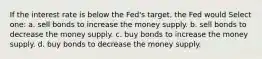 If the interest rate is below the Fed's target, the Fed would Select one: a. sell bonds to increase the money supply. b. sell bonds to decrease the money supply. c. buy bonds to increase the money supply. d. buy bonds to decrease the money supply.