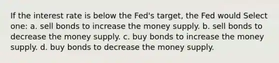 If the interest rate is below the Fed's target, the Fed would Select one: a. sell bonds to increase the money supply. b. sell bonds to decrease the money supply. c. buy bonds to increase the money supply. d. buy bonds to decrease the money supply.