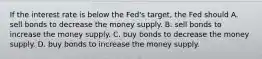 If the interest rate is below the Fed's target, the Fed should A. sell bonds to decrease the money supply. B. sell bonds to increase the money supply. C. buy bonds to decrease the money supply. D. buy bonds to increase the money supply.