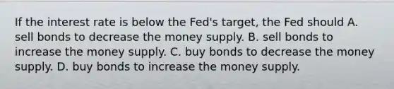 If the interest rate is below the Fed's target, the Fed should A. sell bonds to decrease the money supply. B. sell bonds to increase the money supply. C. buy bonds to decrease the money supply. D. buy bonds to increase the money supply.