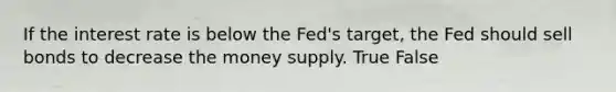 If the interest rate is below the Fed's target, the Fed should sell bonds to decrease the money supply. True False