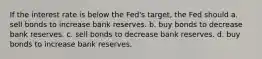 If the interest rate is below the Fed's target, the Fed should a. sell bonds to increase bank reserves. b. buy bonds to decrease bank reserves. c. sell bonds to decrease bank reserves. d. buy bonds to increase bank reserves.