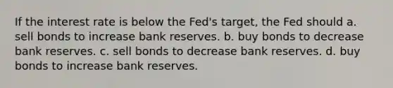 If the interest rate is below the Fed's target, the Fed should a. sell bonds to increase bank reserves. b. buy bonds to decrease bank reserves. c. sell bonds to decrease bank reserves. d. buy bonds to increase bank reserves.