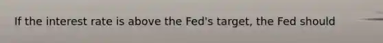 If the interest rate is above the Fed's target, the Fed should