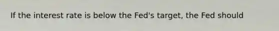 If the interest rate is below the Fed's target, the Fed should