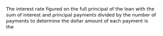 The interest rate figured on the full principal of the loan with the sum of interest and principal payments divided by the number of payments to determine the dollar amount of each payment is the