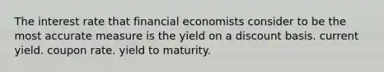 The interest rate that financial economists consider to be the most accurate measure is the yield on a discount basis. current yield. coupon rate. yield to maturity.